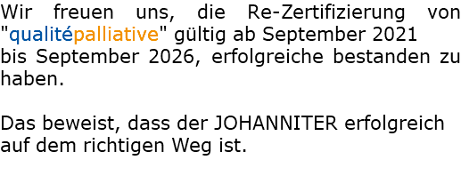 Wir freuen uns, die Re-Zertifizierung von "qualitépalliative" gültig ab September 2021 bis September 2026, erfolgreiche bestanden zu haben. Das beweist, dass der JOHANNITER erfolgreich auf dem richtigen Weg ist.